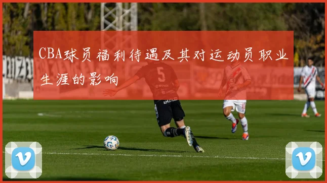 CBA球员福利待遇及其对运动员职业生涯的影响
