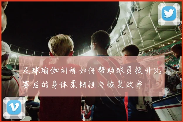 足球瑜伽训练如何帮助球员提升比赛后的身体柔韧性与恢复效率