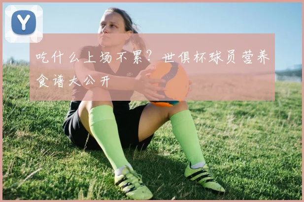 吃什么上场不累？世俱杯球员营养食谱大公开