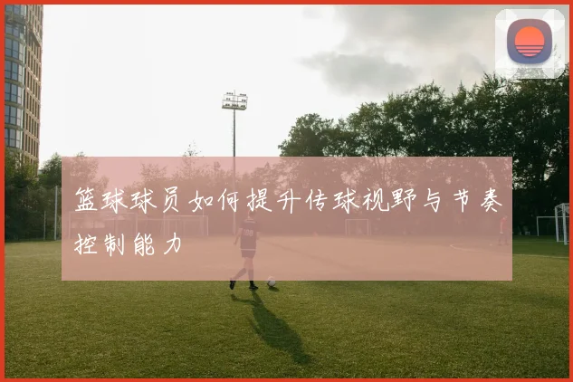 篮球球员如何提升传球视野与节奏控制能力