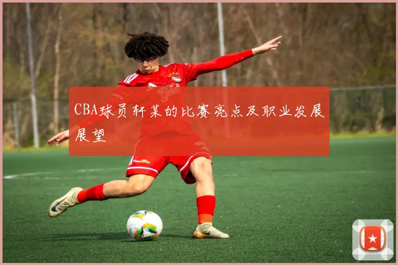 CBA球员轩某的比赛亮点及职业发展展望