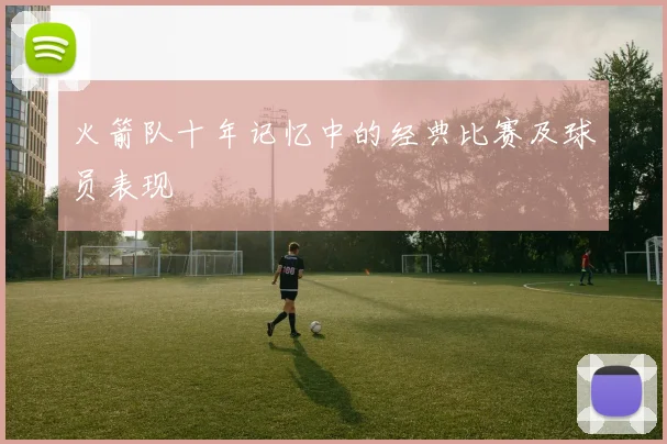 火箭队十年记忆中的经典比赛及球员表现